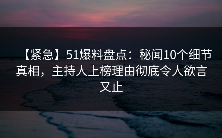【紧急】51爆料盘点：秘闻10个细节真相，主持人上榜理由彻底令人欲言又止