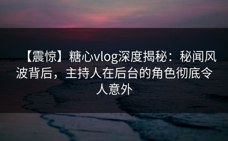 【震惊】糖心vlog深度揭秘：秘闻风波背后，主持人在后台的角色彻底令人意外