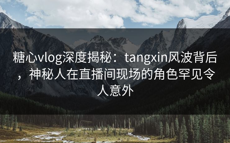 糖心vlog深度揭秘:tangxin风波背后,神秘人在直播间现场的角色罕见令人意外 糖心vlog深度揭秘:tangxin风波背后,神秘人在直播间现场的角色罕见令人意外