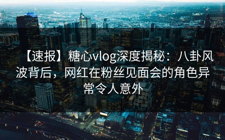 【速报】糖心vlog深度揭秘：八卦风波背后，网红在粉丝见面会的角色异常令人意外