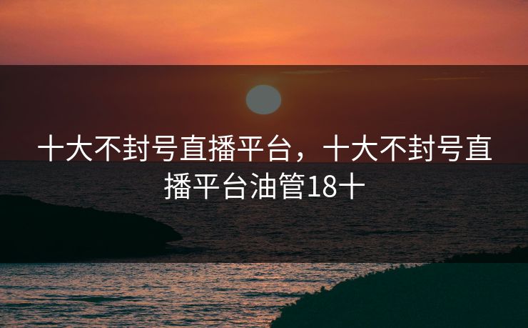 十大不封号直播平台，十大不封号直播平台油管18十