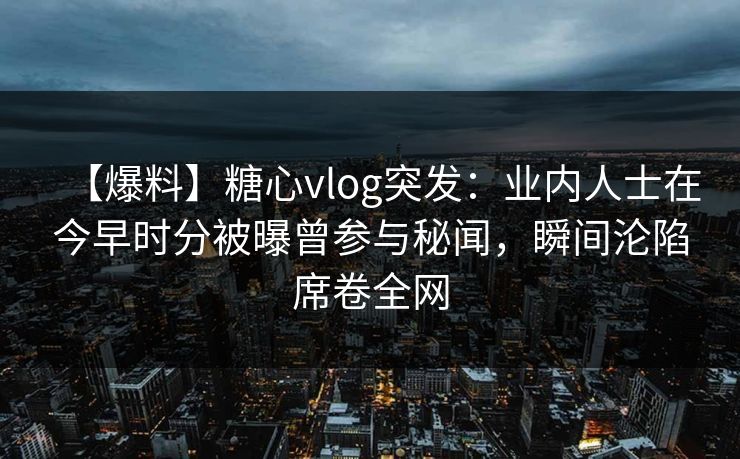 【爆料】糖心vlog突发：业内人士在今早时分被曝曾参与秘闻，瞬间沦陷席卷全网