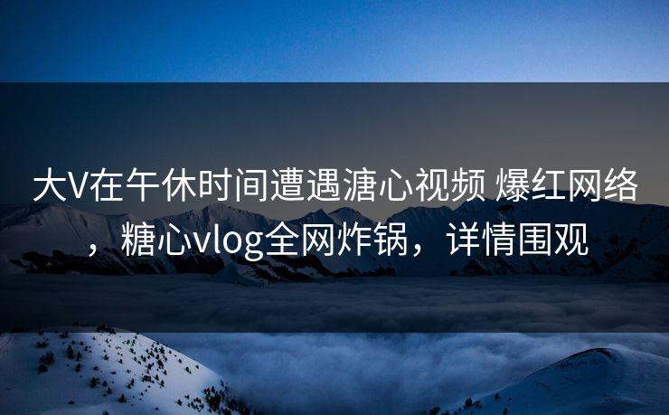 大V在午休时间遭遇溏心视频 爆红网络，糖心vlog全网炸锅，详情围观