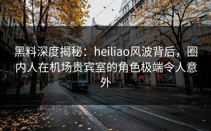 黑料深度揭秘：heiliao风波背后，圈内人在机场贵宾室的角色极端令人意外