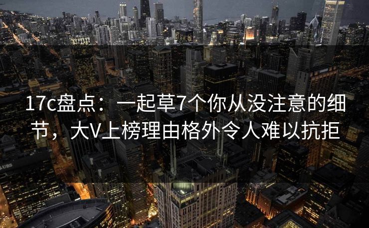 17c盘点：一起草7个你从没注意的细节，大V上榜理由格外令人难以抗拒