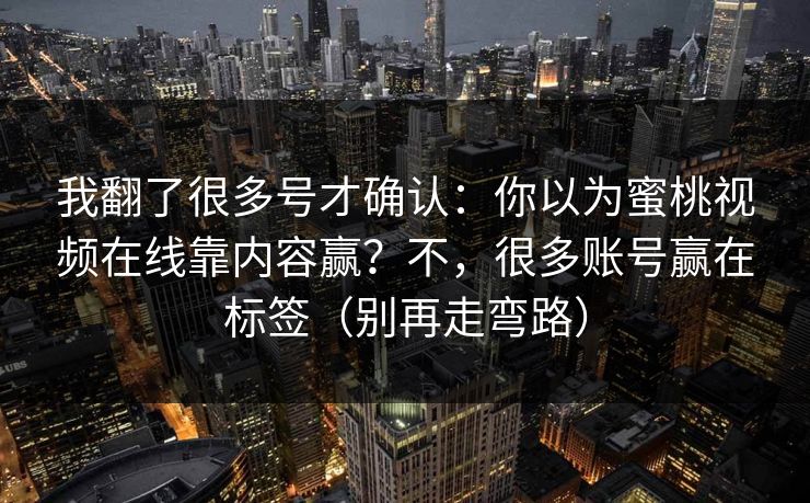 我翻了很多号才确认:你以为蜜桃视频在线靠内容赢?不,很多账号赢在标签(别再走弯路) 我翻了很多号才确认:你以为蜜桃视频在线靠内容赢?不,很多账号赢在标签(别再走弯路)