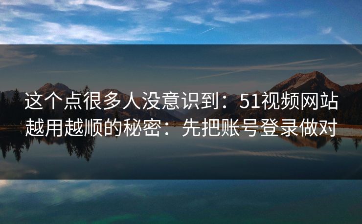 这个点很多人没意识到:51视频网站越用越顺的秘密:先把账号登录做对 这个点很多人没意识到:51视频网站越用越顺的秘密:先把账号登录做对
