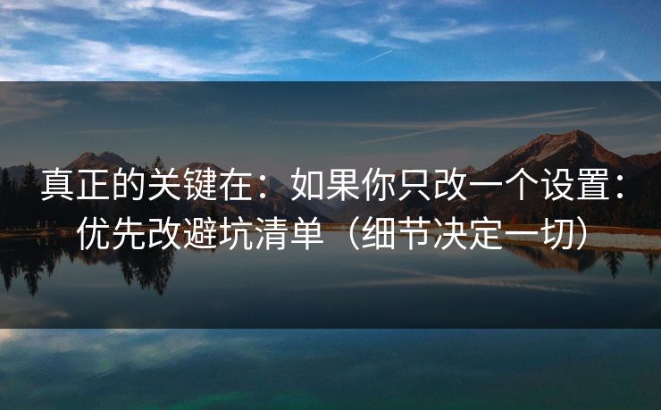 真正的关键在：如果你只改一个设置：优先改避坑清单（细节决定一切）