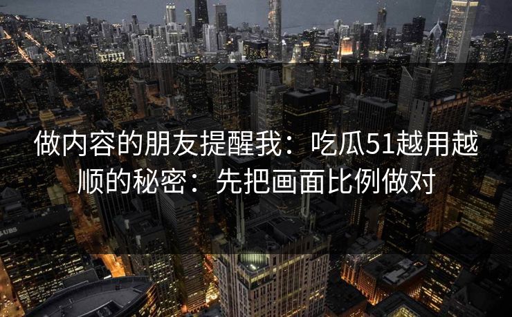 做内容的朋友提醒我:吃瓜51越用越顺的秘密:先把画面比例做对 做内容的朋友提醒我:吃瓜51越用越顺的秘密:先把画面比例做对