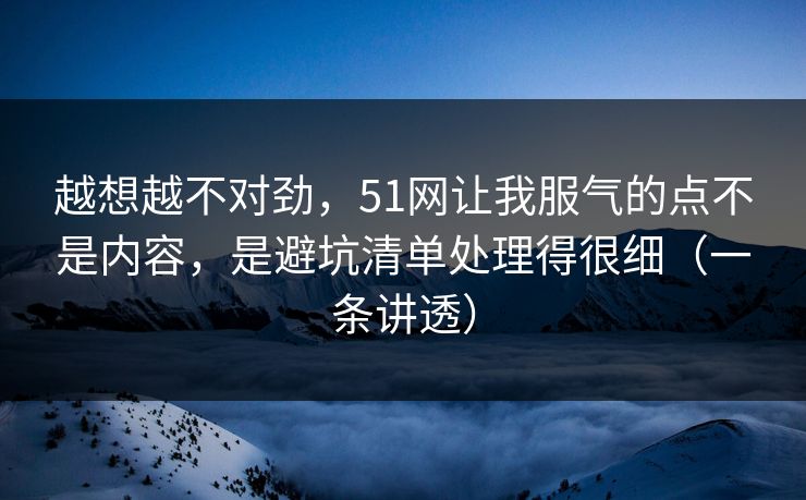越想越不对劲,51网让我服气的点不是内容,是避坑清单处理得很细(一条讲透) 越想越不对劲,51网让我服气的点不是内容,是避坑清单处理得很细(一条讲透)