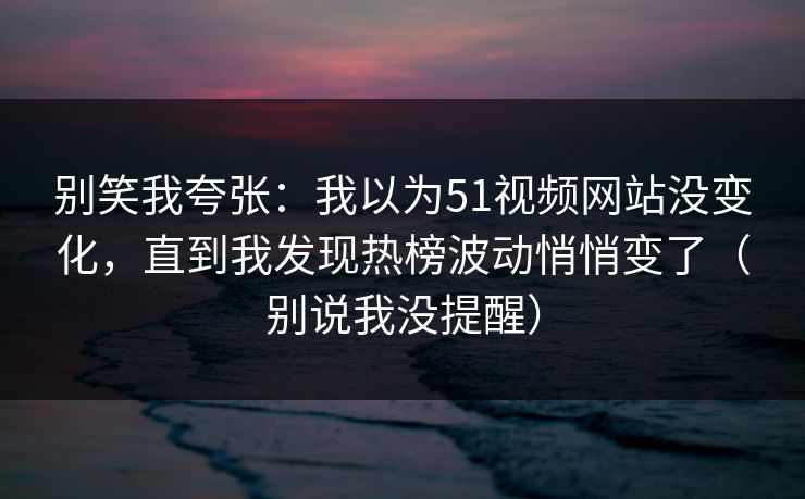 别笑我夸张：我以为51视频网站没变化，直到我发现热榜波动悄悄变了（别说我没提醒）