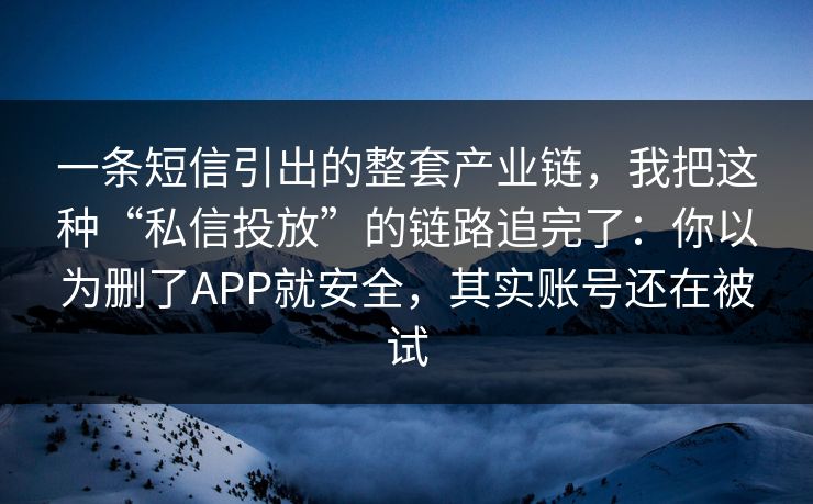 一条短信引出的整套产业链,我把这种“私信投放”的链路追完了:你以为删了APP就安全,其实账号还在被试 一条短信引出的整套产业链,我把这种“私信投放”的链路追完了:你以为删了APP就安全,其实账号还在被试