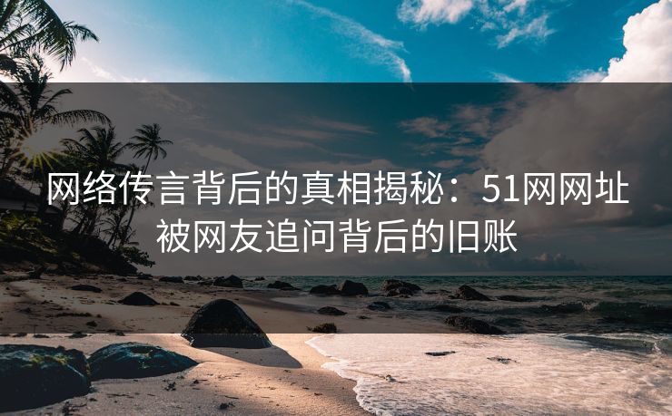 网络传言背后的真相揭秘:51网网址被网友追问背后的旧账 网络传言背后的真相揭秘:51网网址被网友追问背后的旧账