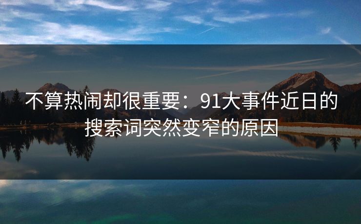 不算热闹却很重要：91大事件近日的搜索词突然变窄的原因