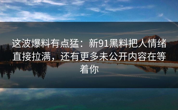 这波爆料有点猛:新91黑料把人情绪直接拉满,还有更多未公开内容在等着你 这波爆料有点猛:新91黑料把人情绪直接拉满,还有更多未公开内容在等着你